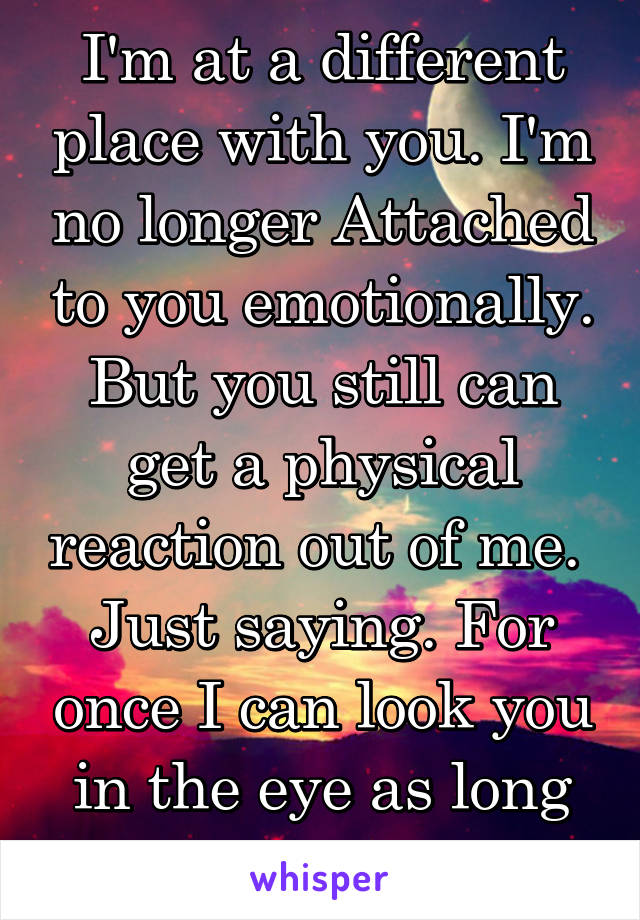 I'm at a different place with you. I'm no longer Attached to you emotionally. But you still can get a physical reaction out of me. 
Just saying. For once I can look you in the eye as long as you do me
