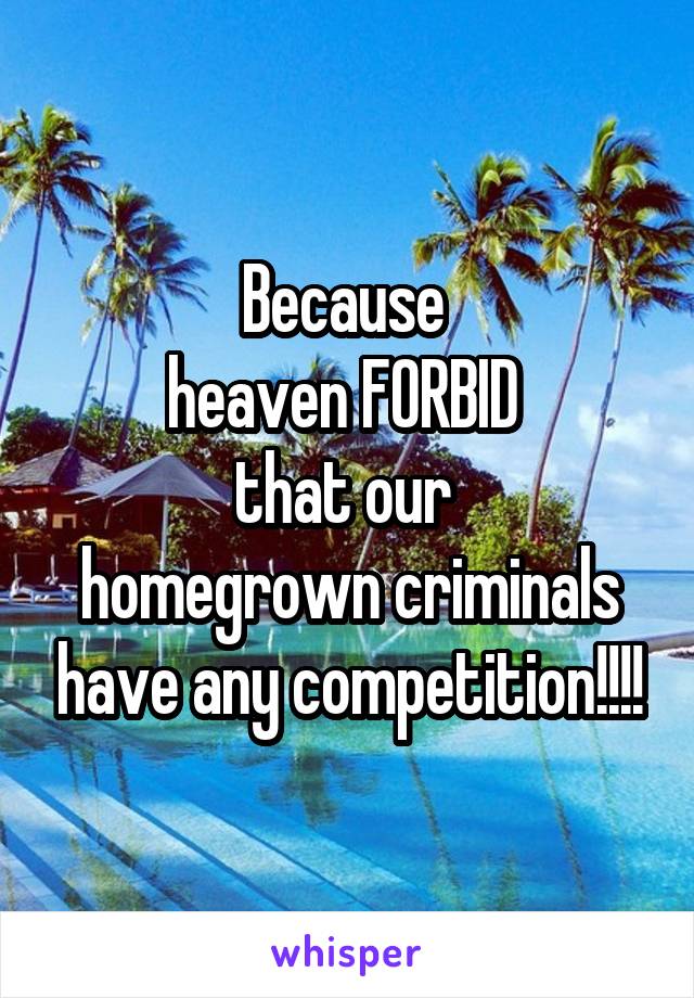 Because 
heaven FORBID 
that our 
homegrown criminals have any competition!!!!
