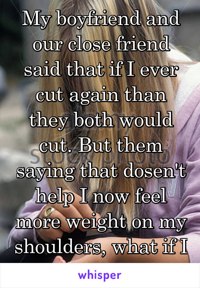 My boyfriend and our close friend said that if I ever cut again than they both would cut. But them saying that dosen't help I now feel more weight on my shoulders, what if I have a bad?