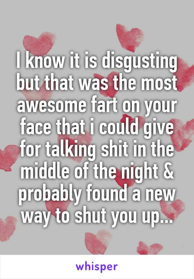 I know it is disgusting but that was the most awesome fart on your face that i could give for talking shit in the middle of the night & probably found a new way to shut you up...