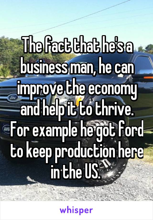 The fact that he's a business man, he can improve the economy and help it to thrive. For example he got ford to keep production here in the US. 