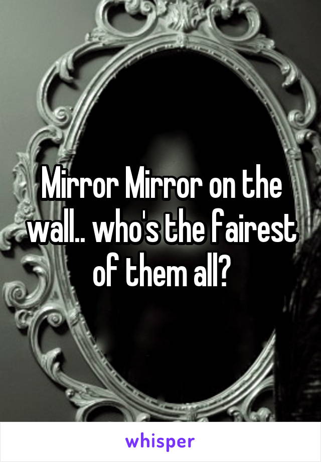 Mirror Mirror on the wall.. who's the fairest of them all?