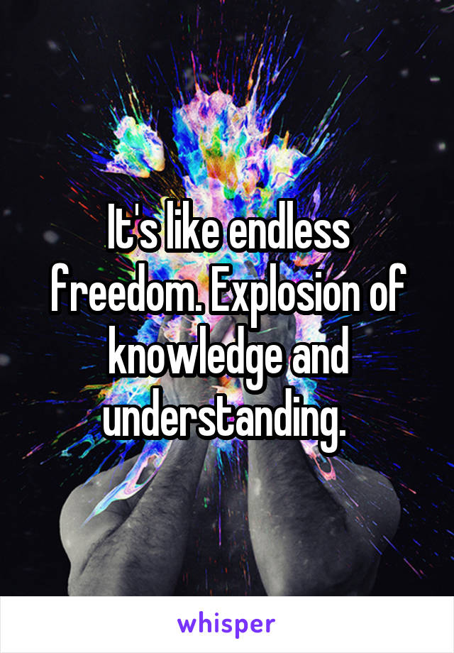 It's like endless freedom. Explosion of knowledge and understanding. 