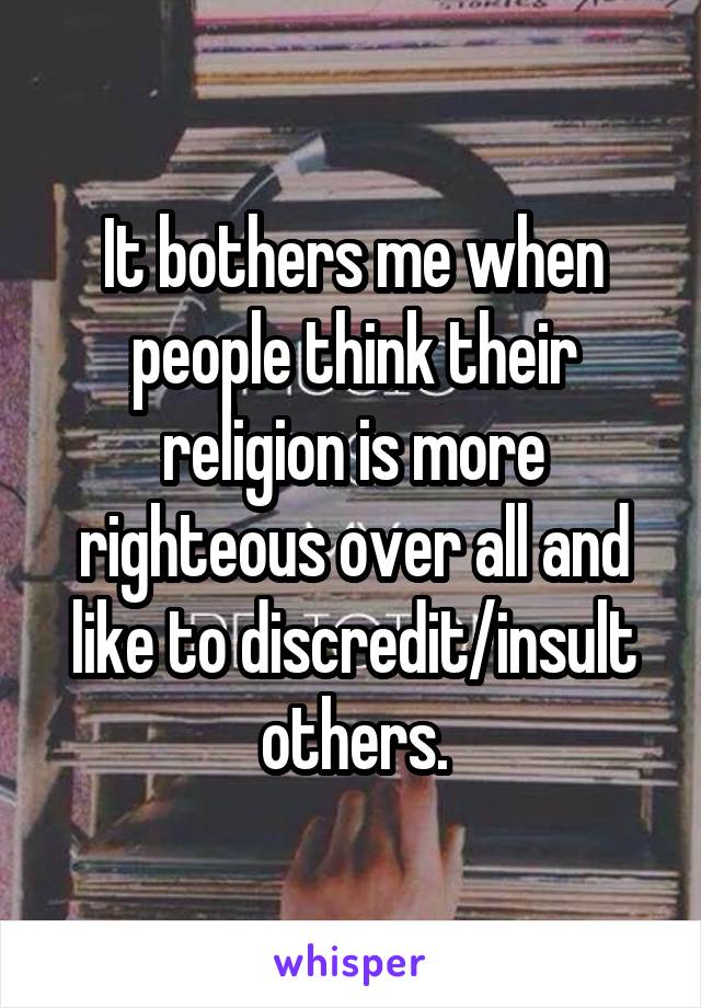 It bothers me when people think their religion is more righteous over all and like to discredit/insult others.