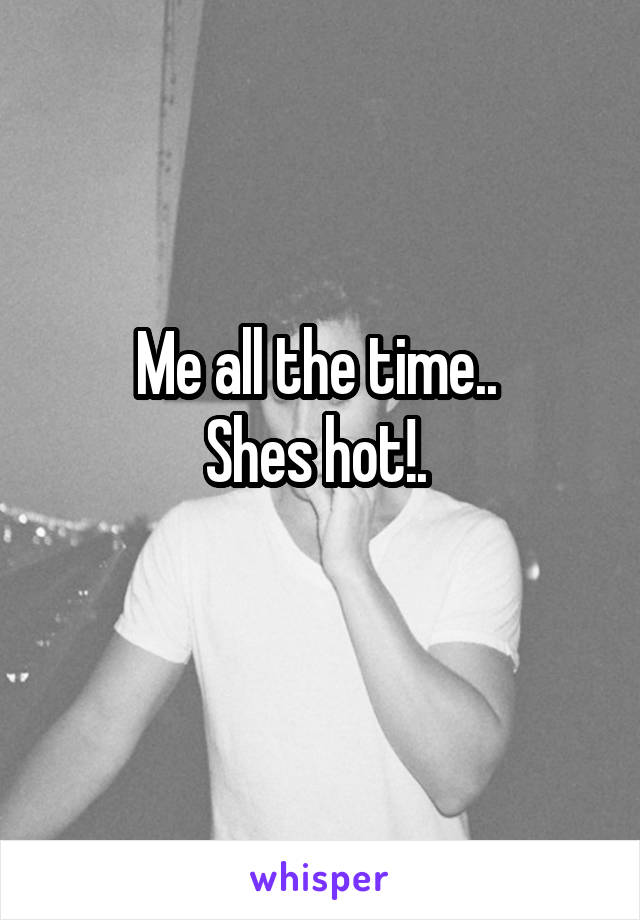 Me all the time.. 
Shes hot!. 
