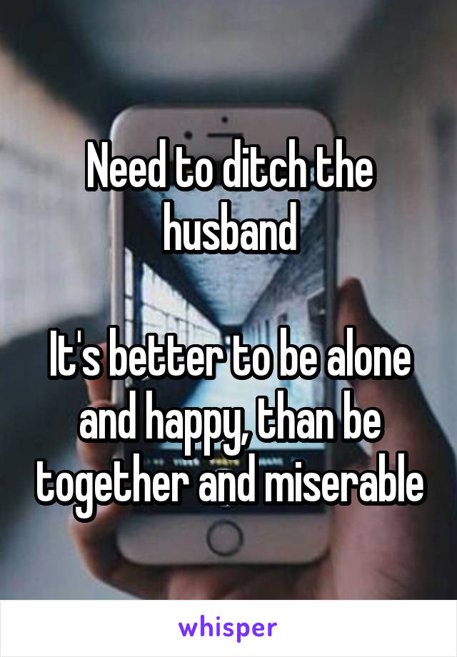 Need to ditch the husband

It's better to be alone and happy, than be together and miserable