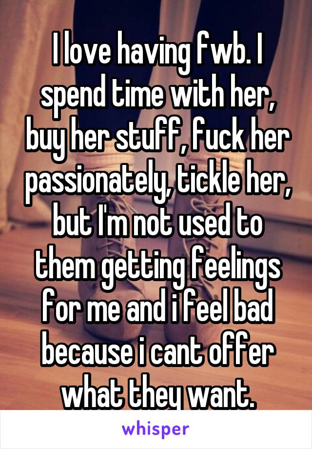 I love having fwb. I spend time with her, buy her stuff, fuck her passionately, tickle her, but I'm not used to them getting feelings for me and i feel bad because i cant offer what they want.