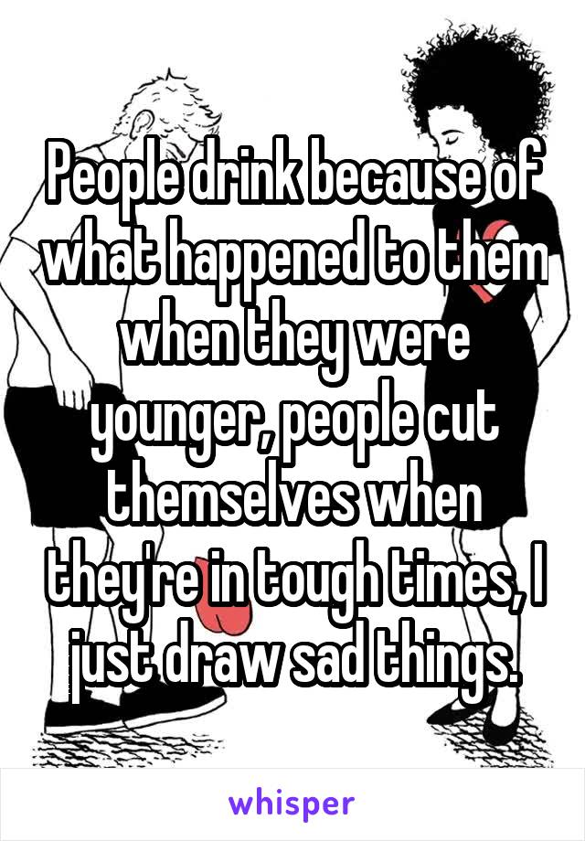 People drink because of what happened to them when they were younger, people cut themselves when they're in tough times, I just draw sad things.