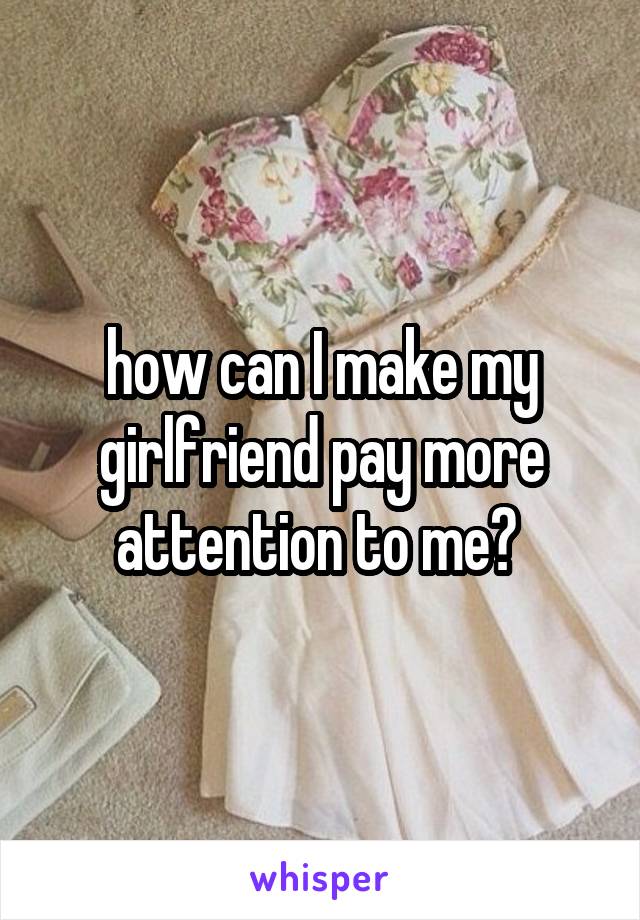 how can I make my girlfriend pay more attention to me? 
