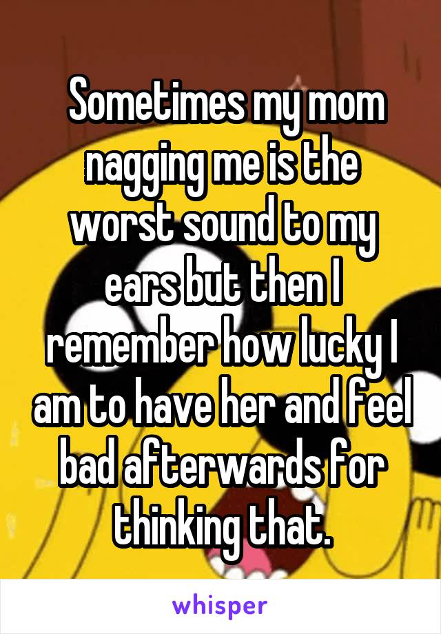  Sometimes my mom nagging me is the worst sound to my ears but then I remember how lucky I am to have her and feel bad afterwards for thinking that.