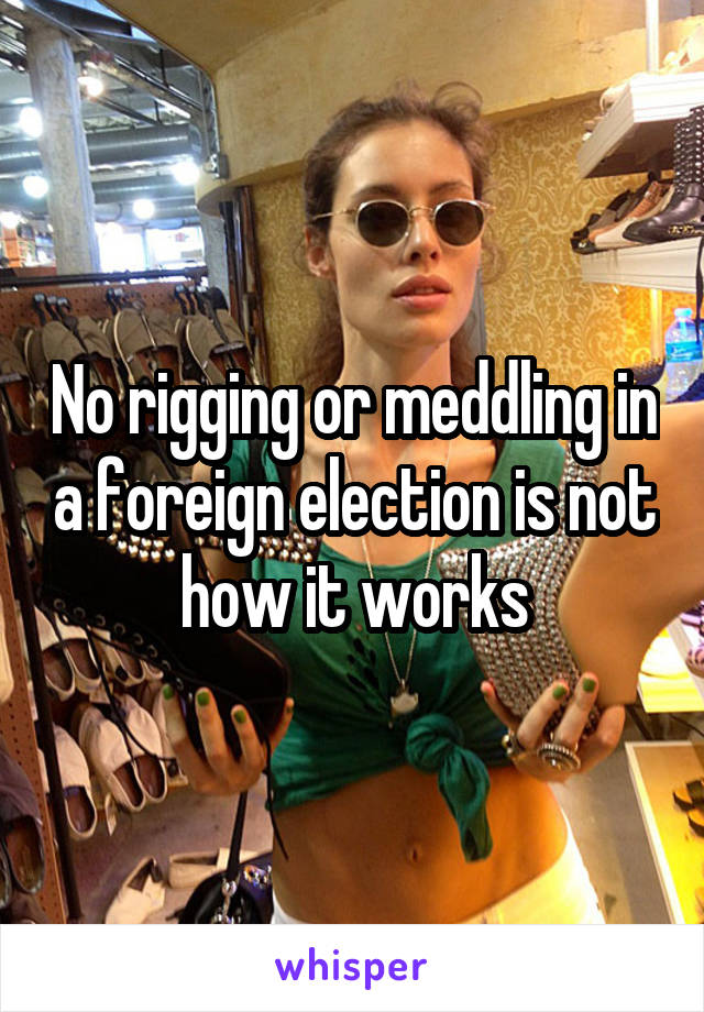 No rigging or meddling in a foreign election is not how it works