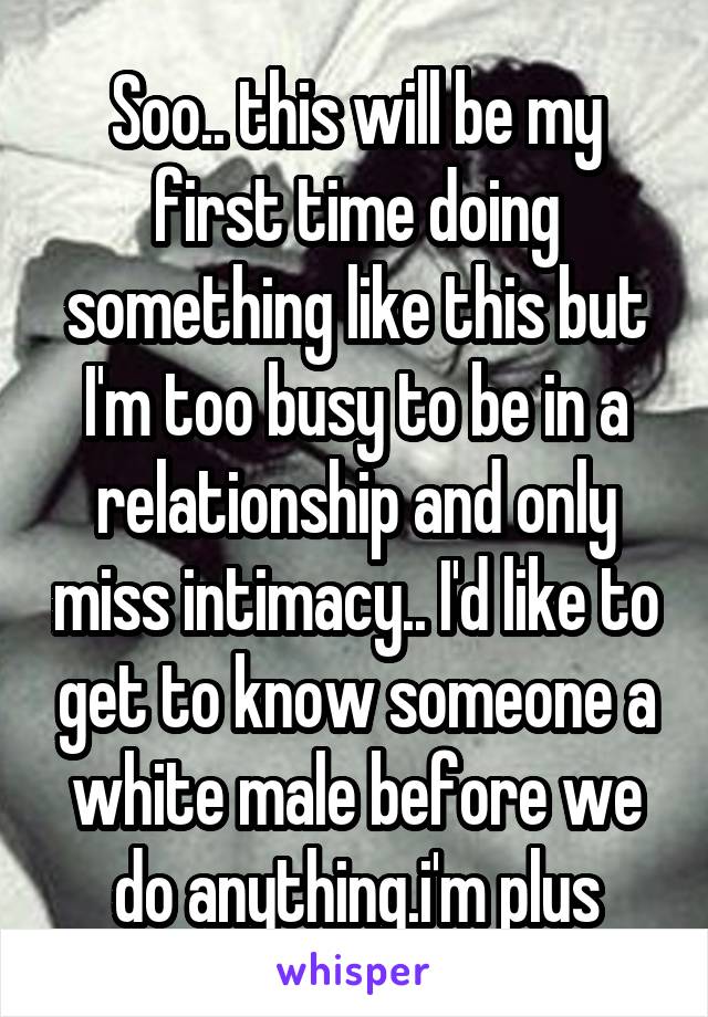 Soo.. this will be my first time doing something like this but I'm too busy to be in a relationship and only miss intimacy.. I'd like to get to know someone a white male before we do anything.i'm plus
