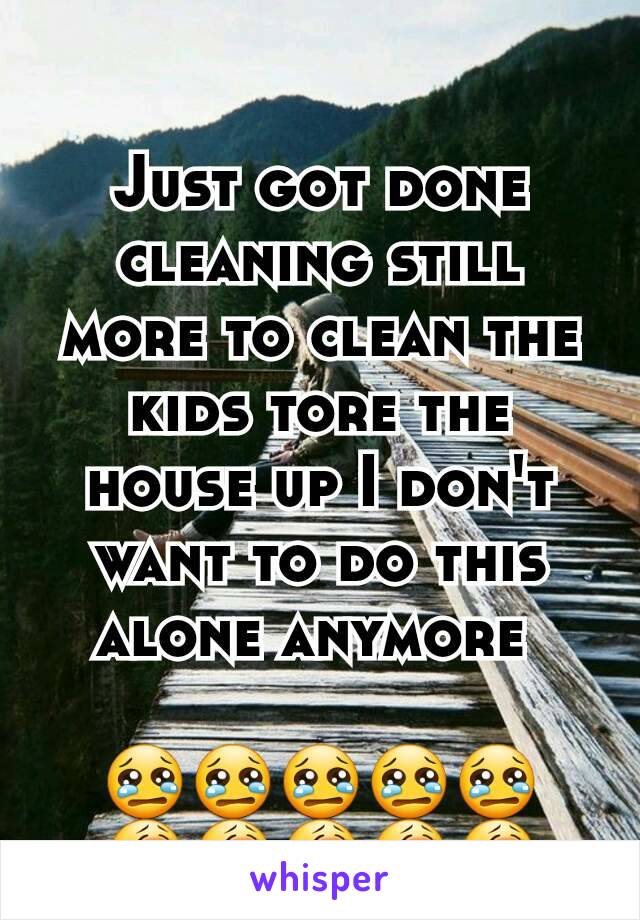 Just got done cleaning still more to clean the kids tore the house up I don't want to do this alone anymore 

😢😢😢😢😢
😭😭😭😭😭
