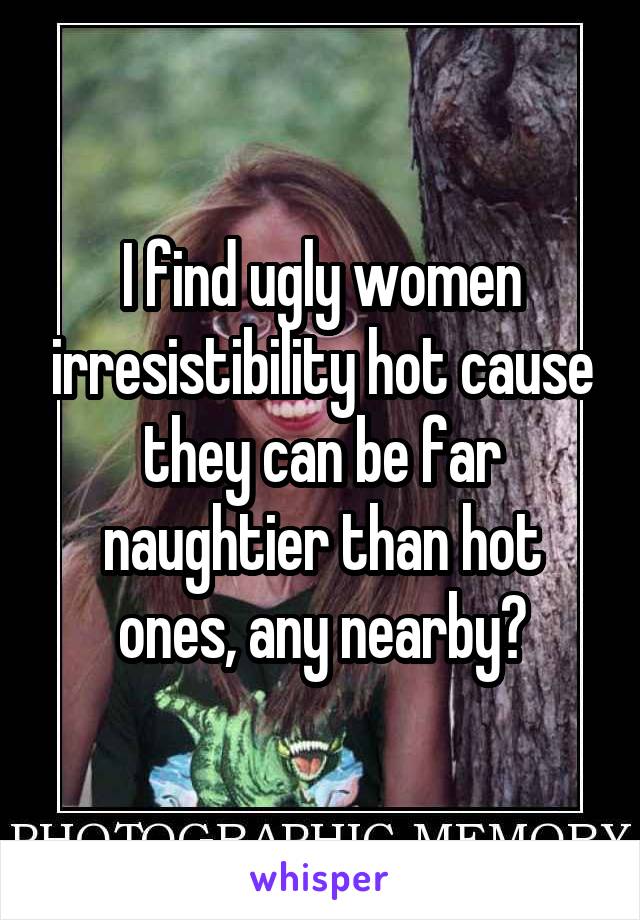 I find ugly women irresistibility hot cause they can be far naughtier than hot ones, any nearby?