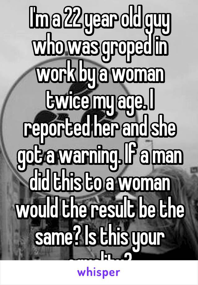 I'm a 22 year old guy who was groped in work by a woman twice my age. I reported her and she got a warning. If a man did this to a woman would the result be the same? Is this your equality?