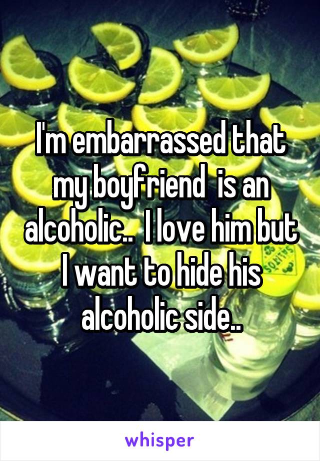 I'm embarrassed that my boyfriend  is an alcoholic..  I love him but I want to hide his alcoholic side..