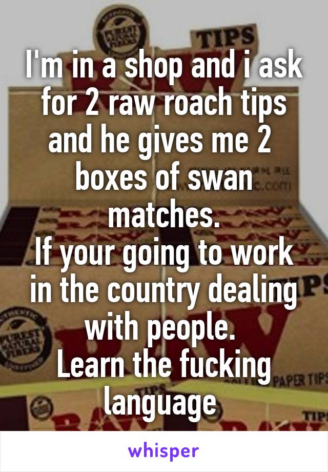 I'm in a shop and i ask for 2 raw roach tips and he gives me 2  boxes of swan matches.
If your going to work in the country dealing with people. 
Learn the fucking language 