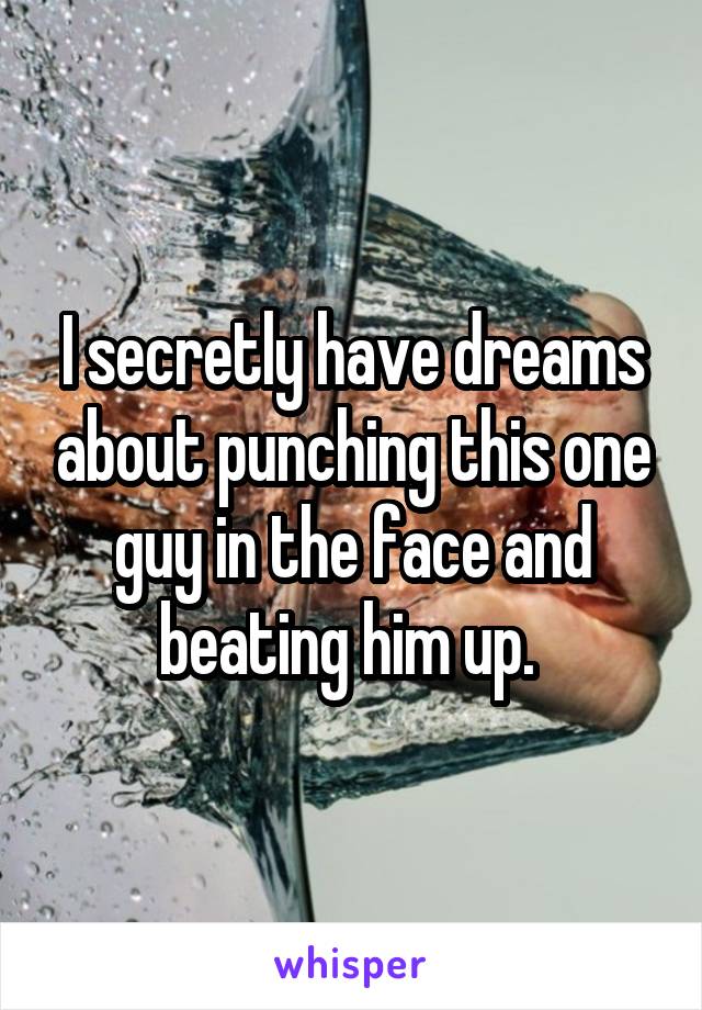 I secretly have dreams about punching this one guy in the face and beating him up. 
