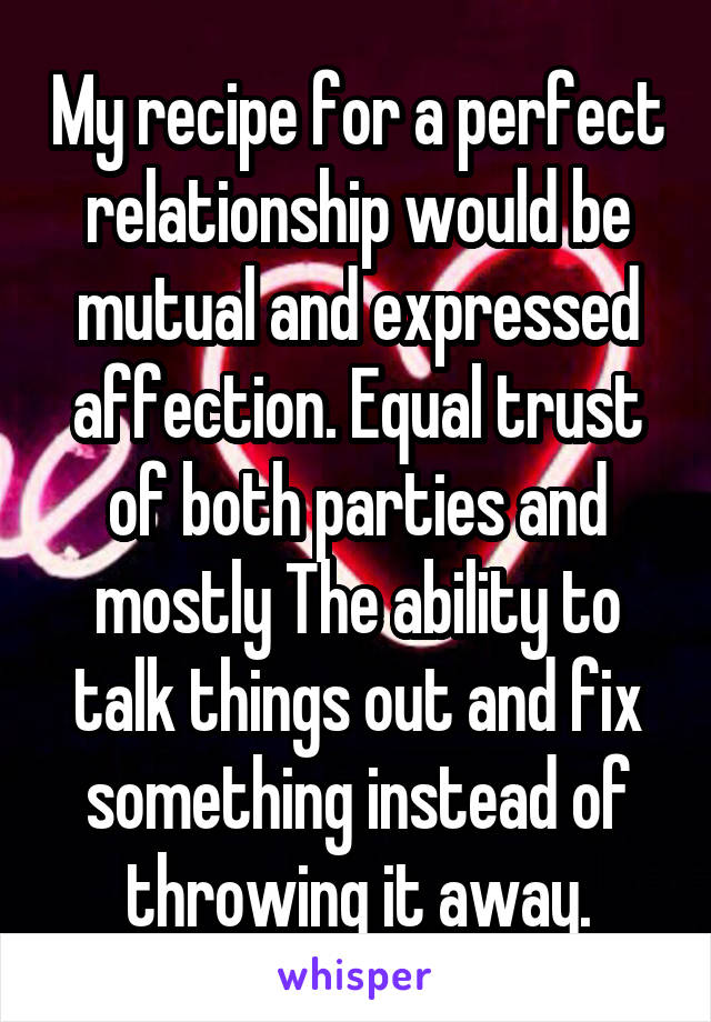 My recipe for a perfect relationship would be mutual and expressed affection. Equal trust of both parties and mostly The ability to talk things out and fix something instead of throwing it away.