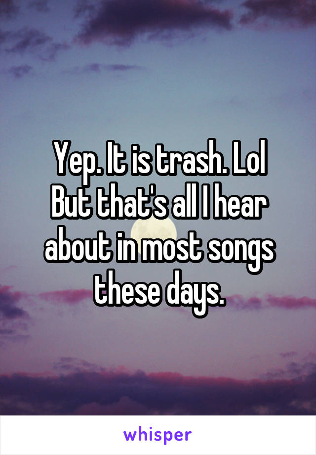 Yep. It is trash. Lol
But that's all I hear about in most songs these days.