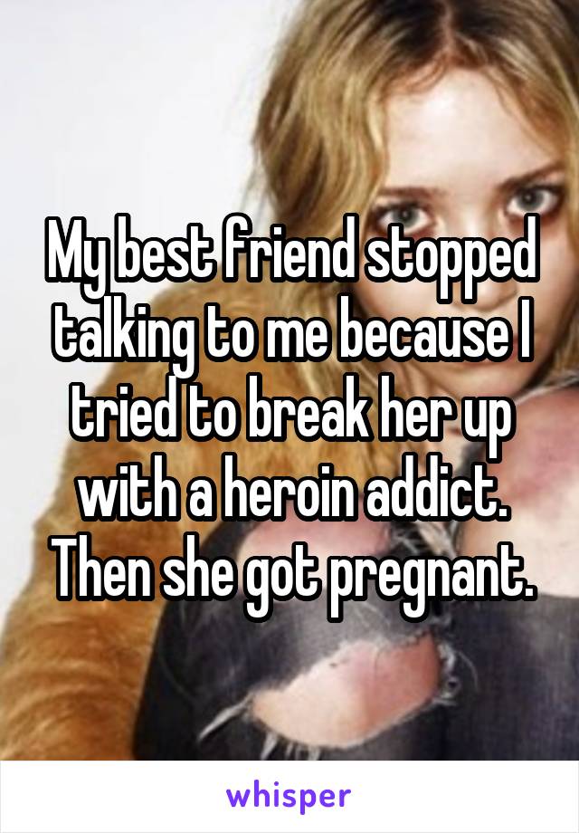 My best friend stopped talking to me because I tried to break her up with a heroin addict. Then she got pregnant.