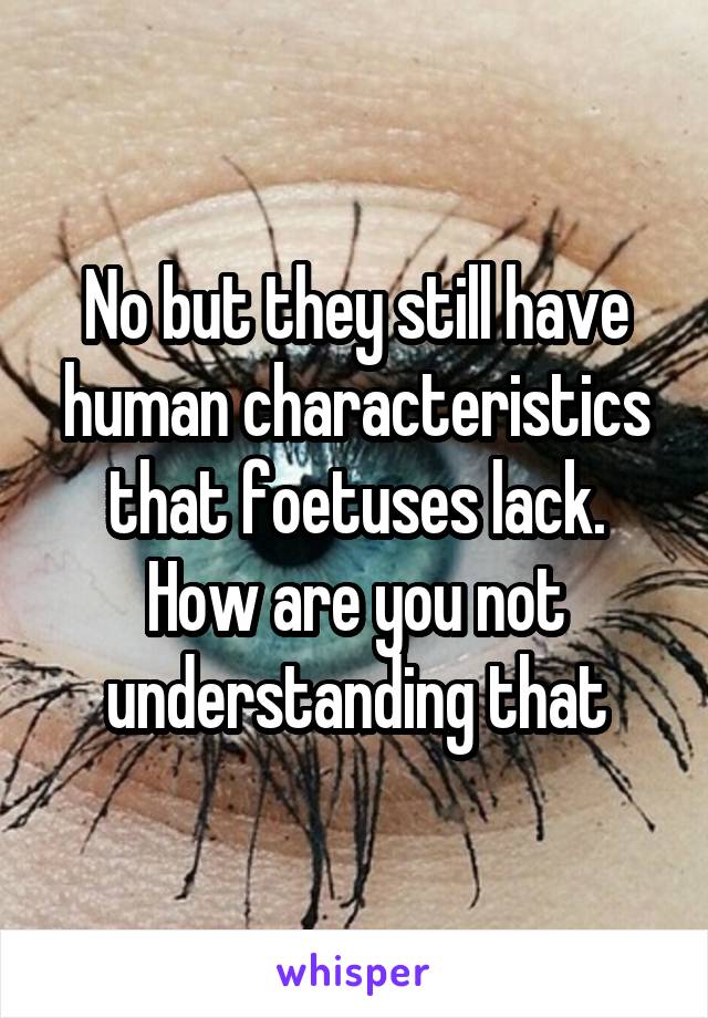 No but they still have human characteristics that foetuses lack. How are you not understanding that