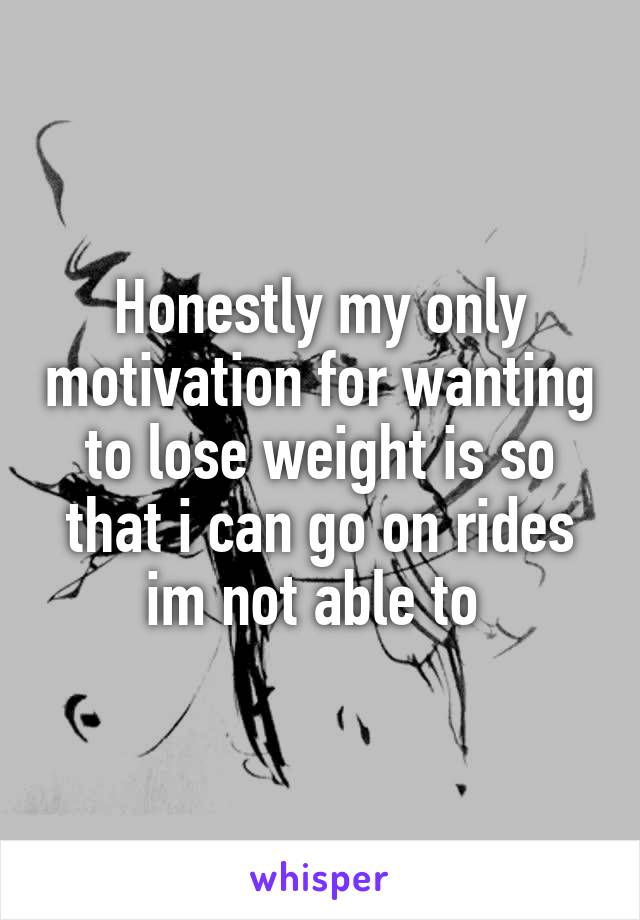 Honestly my only motivation for wanting to lose weight is so that i can go on rides im not able to 