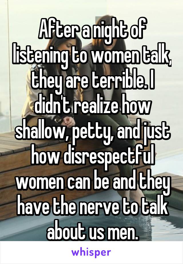 After a night of listening to women talk, they are terrible. I didn't realize how shallow, petty, and just how disrespectful women can be and they have the nerve to talk about us men.