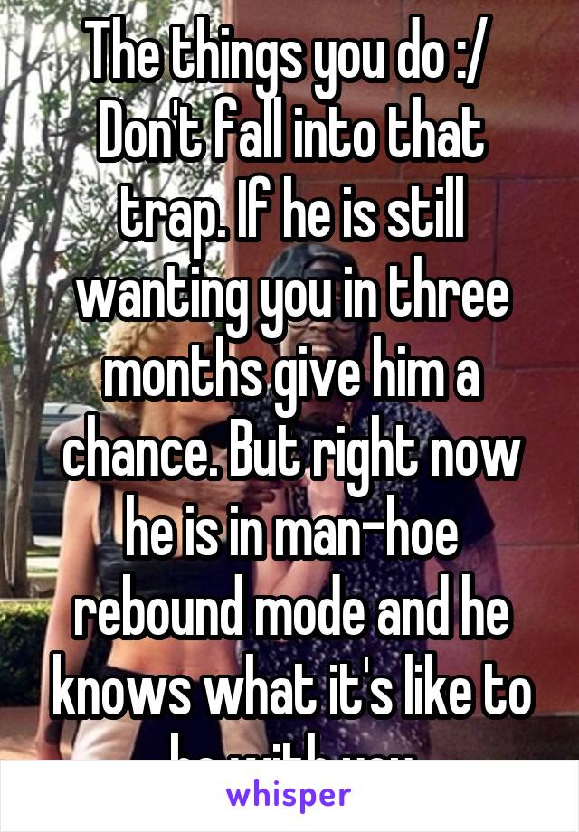 The things you do :/ 
Don't fall into that trap. If he is still wanting you in three months give him a chance. But right now he is in man-hoe rebound mode and he knows what it's like to be with you