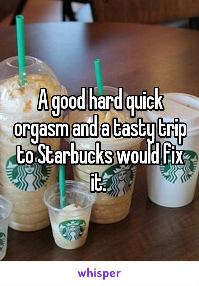 A good hard quick orgasm and a tasty trip to Starbucks would fix it. 
