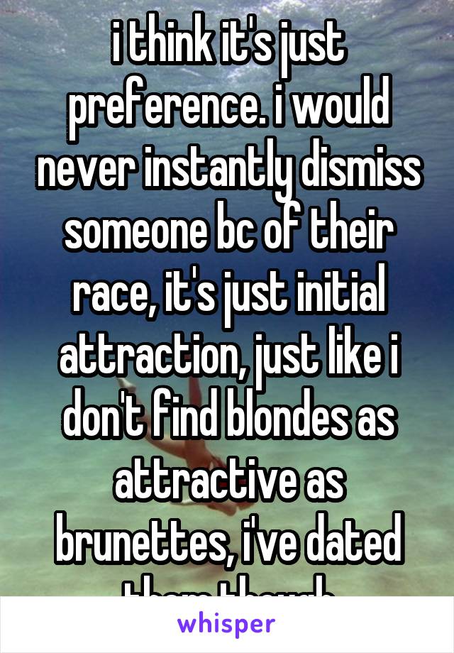 i think it's just preference. i would never instantly dismiss someone bc of their race, it's just initial attraction, just like i don't find blondes as attractive as brunettes, i've dated them though