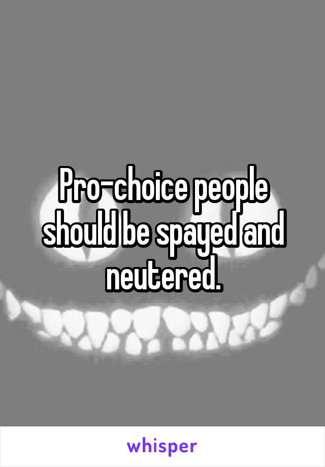 Pro-choice people should be spayed and neutered.