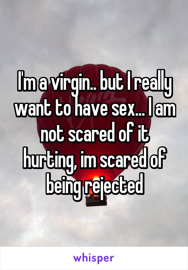 I'm a virgin.. but I really want to have sex... I am not scared of it hurting, im scared of being rejected