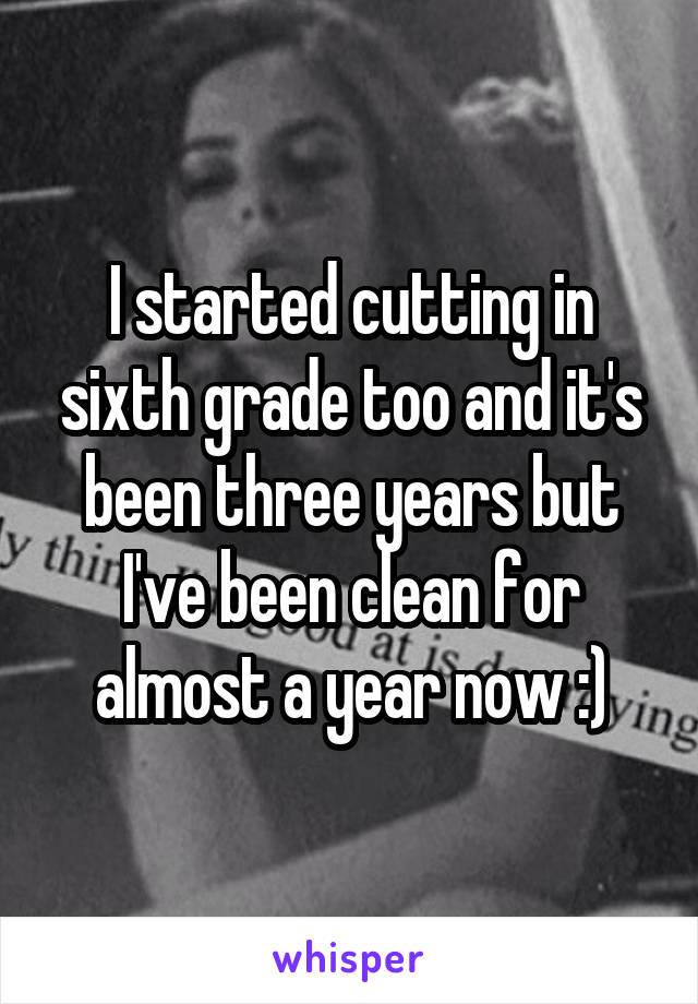 I started cutting in sixth grade too and it's been three years but I've been clean for almost a year now :)