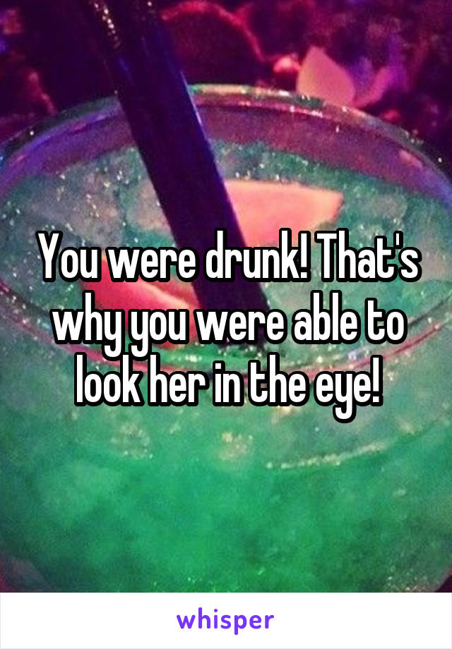 You were drunk! That's why you were able to look her in the eye!