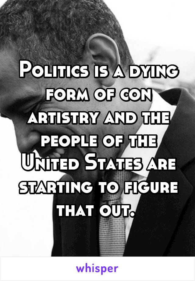 Politics is a dying form of con artistry and the people of the United States are starting to figure that out. 