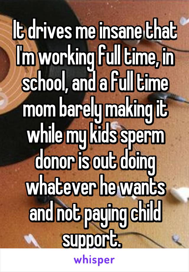 It drives me insane that I'm working full time, in school, and a full time mom barely making it while my kids sperm donor is out doing whatever he wants and not paying child support.  