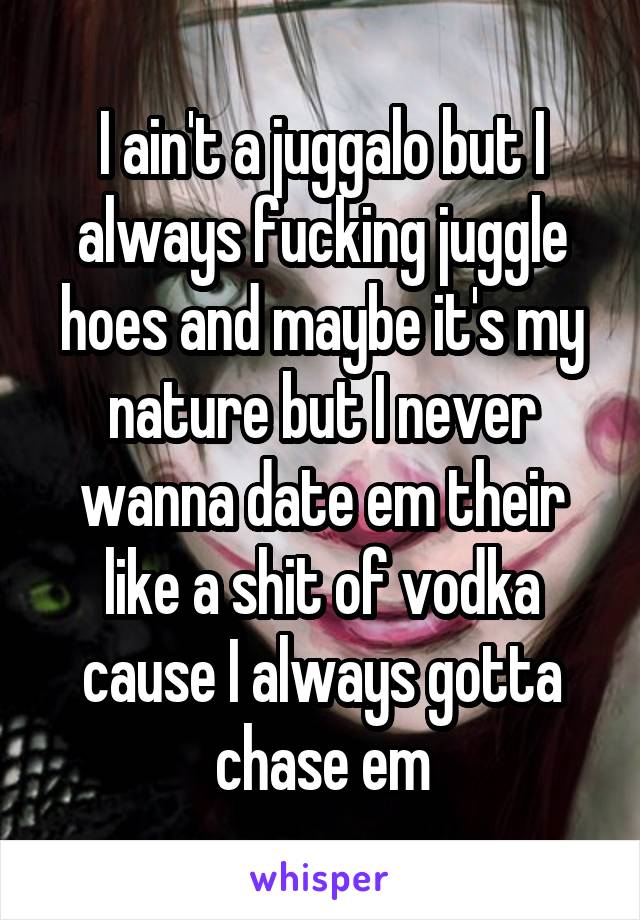 I ain't a juggalo but I always fucking juggle hoes and maybe it's my nature but I never wanna date em their like a shit of vodka cause I always gotta chase em