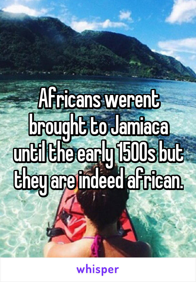 Africans werent brought to Jamiaca until the early 1500s but they are indeed african.
