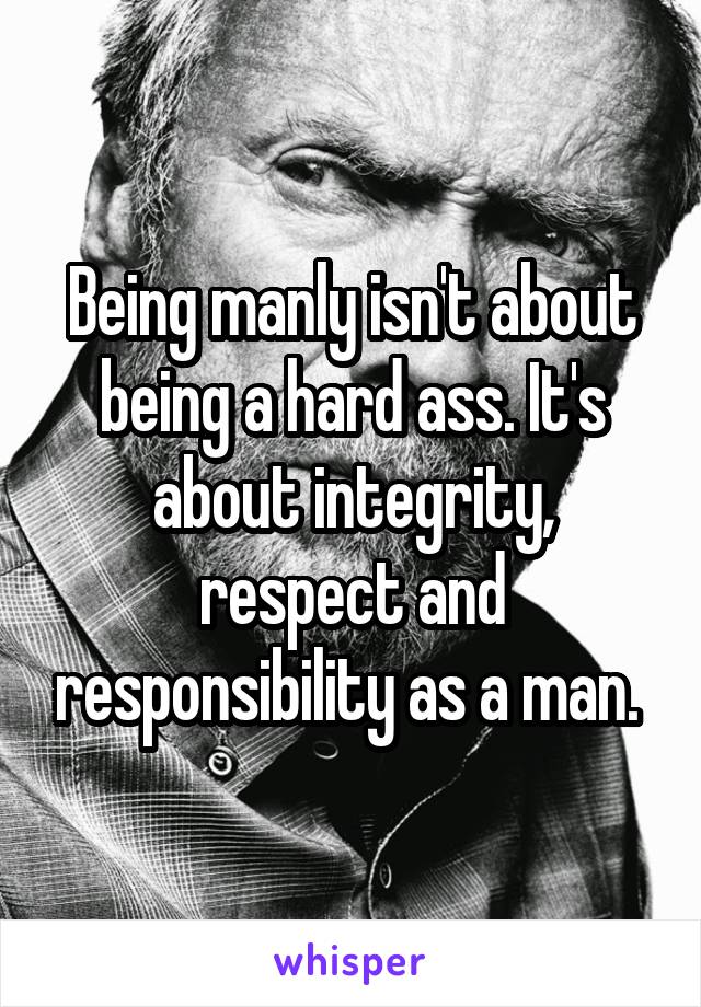 Being manly isn't about being a hard ass. It's about integrity, respect and responsibility as a man. 