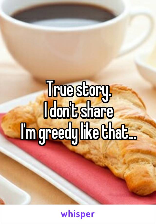 True story.
I don't share
I'm greedy like that...