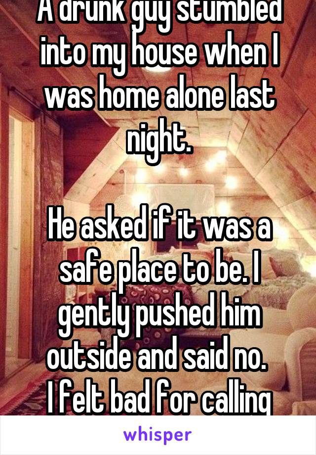 A drunk guy stumbled into my house when I was home alone last night.

He asked if it was a safe place to be. I gently pushed him outside and said no. 
I felt bad for calling 911.