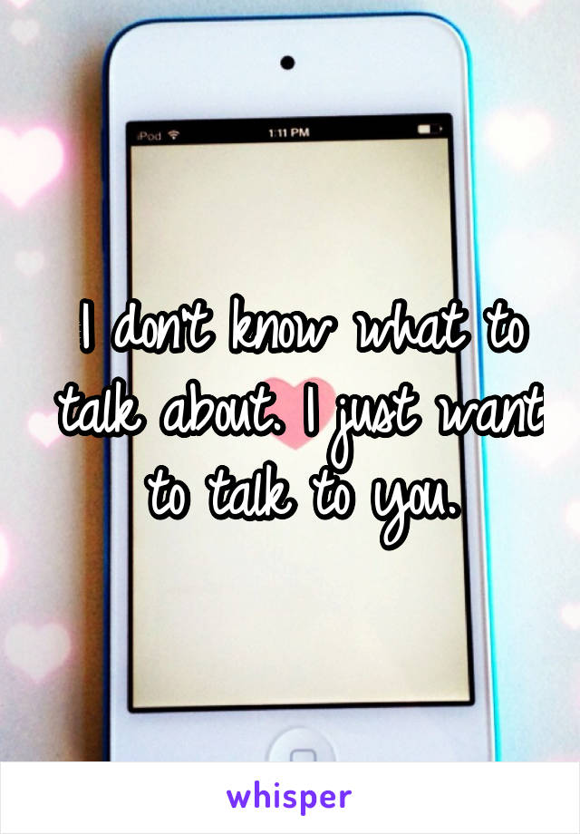 I don't know what to talk about. I just want to talk to you.