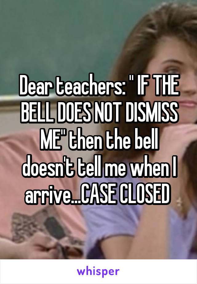 Dear teachers: " IF THE BELL DOES NOT DISMISS ME" then the bell doesn't tell me when I arrive...CASE CLOSED 