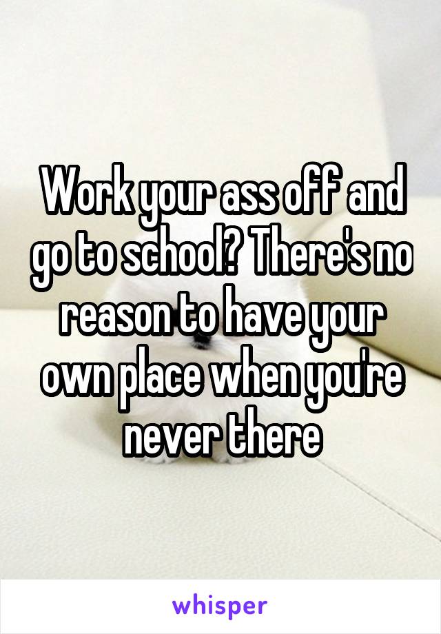 Work your ass off and go to school? There's no reason to have your own place when you're never there