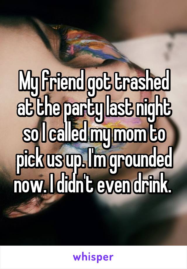 My friend got trashed at the party last night so I called my mom to pick us up. I'm grounded now. I didn't even drink. 