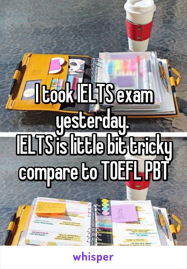 I took IELTS exam yesterday. 
IELTS is little bit tricky compare to TOEFL PBT