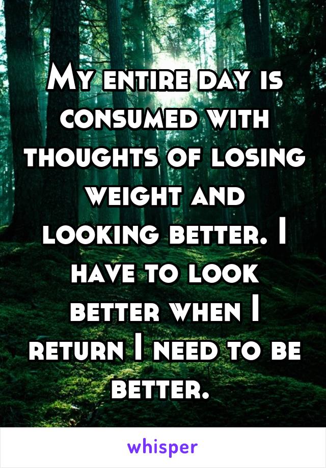 My entire day is consumed with thoughts of losing weight and looking better. I have to look better when I return I need to be better. 