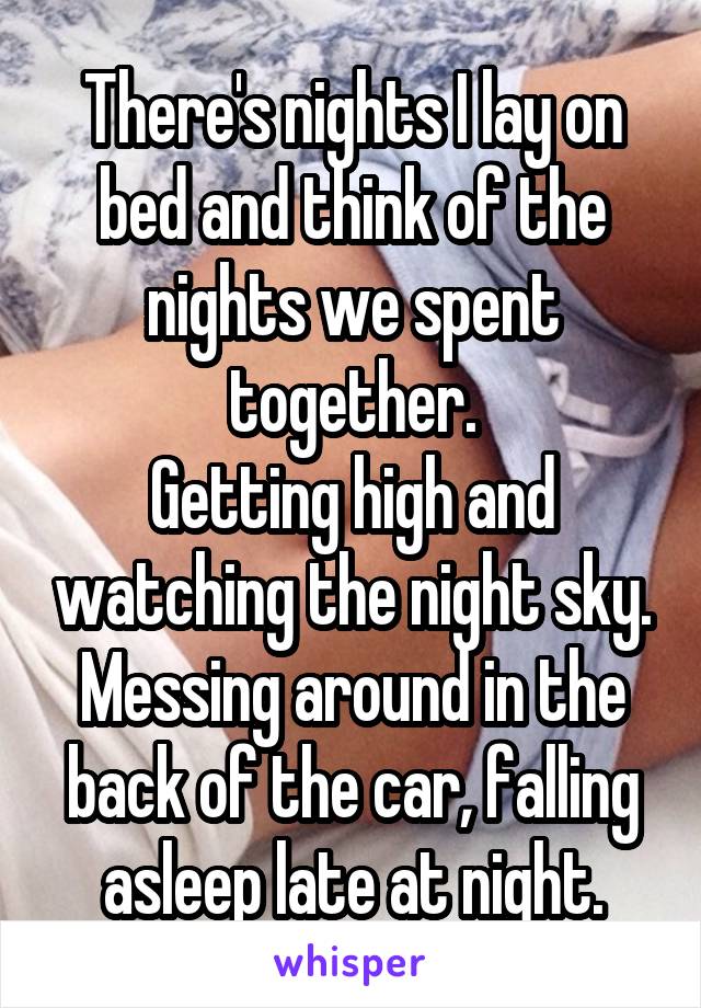 There's nights I lay on bed and think of the nights we spent together.
Getting high and watching the night sky. Messing around in the back of the car, falling asleep late at night.