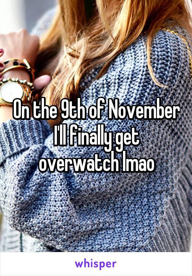 On the 9th of November I'll finally get overwatch lmao